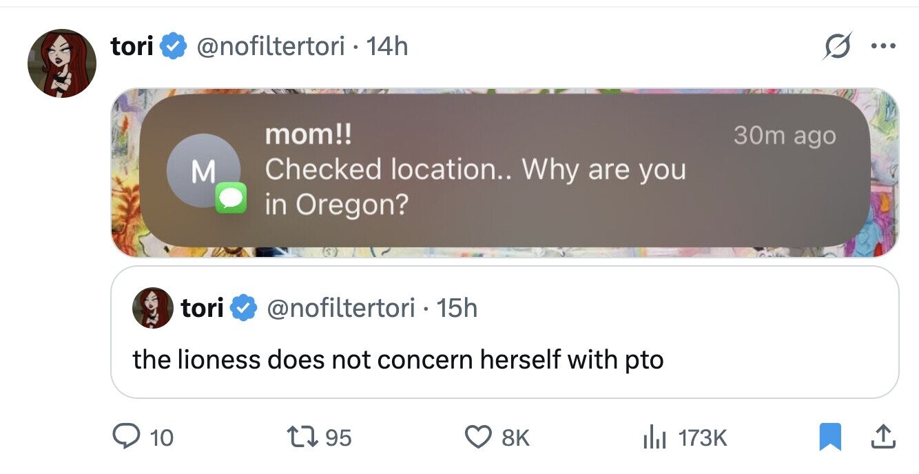 tori @nofiltertori . 1 14h ... mom!! 30m ago Checked location.. Why are you M in Oregon? tori @nofiltertori . 15h the lioness does not concern herself with pto 10 95 8K del 173K 