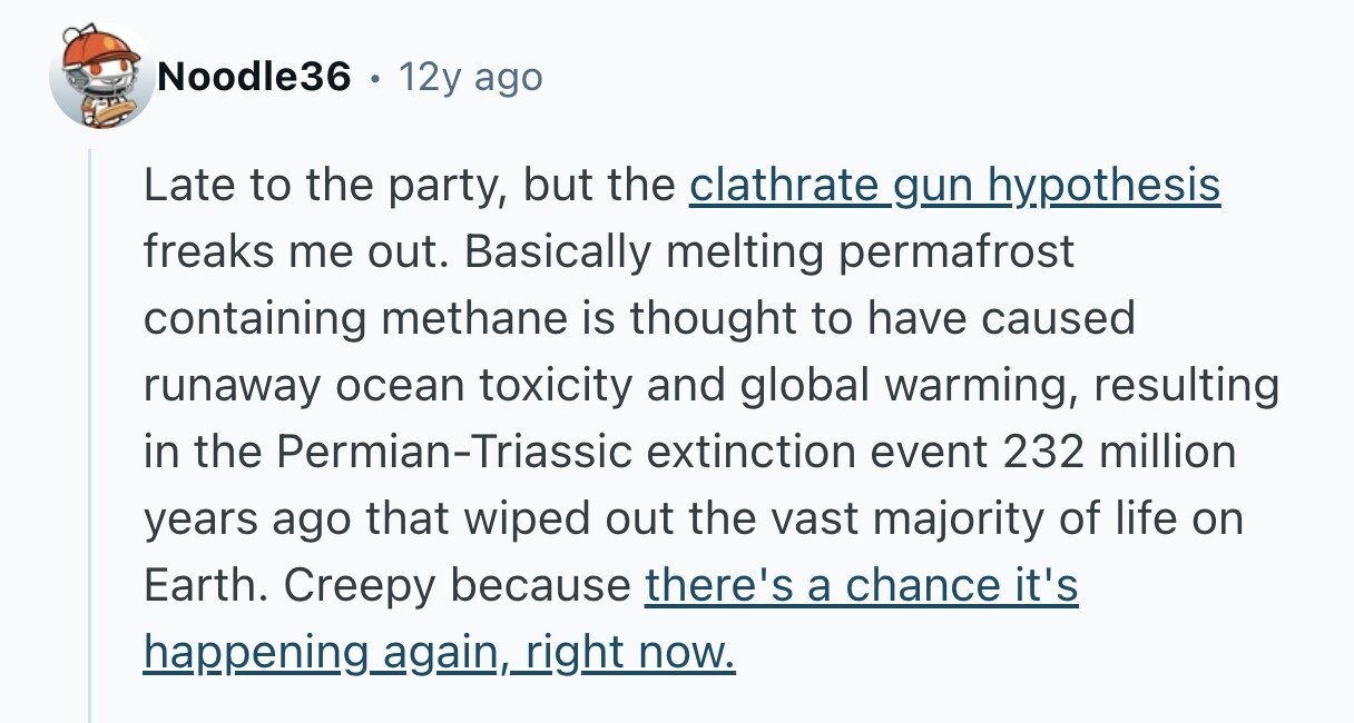 Noodle36 . 12y ago Late to the party, but the clathrate gun hypothesis freaks me out. Basically melting permafrost containing methane is thought to have caused runaway ocean toxicity and global warming, resulting in the Permian-Triassic extinction event 232 million years ago that wiped out the vast majority of life on Earth. Creepy because there's a chance it's happening.again.right now. 