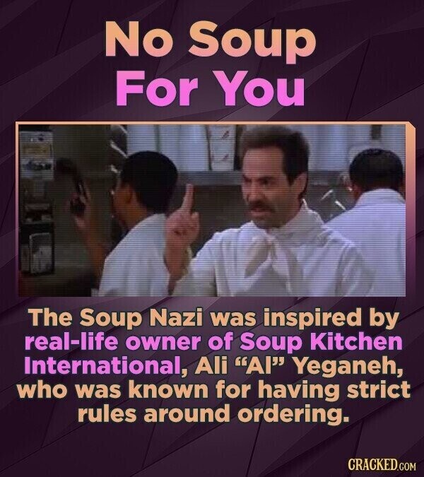 No Soup For You The Soup Nazi was inspired by real-life owner of Soup Kitchen International, Ali Al Yeganeh, who was known for having strict rules around ordering. CRACKED.COM