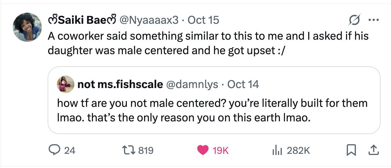 SSiiki Baem @Nyaaaax3 . Oct 15 ... A coworker said something similar to this to me and I asked if his daughter was male centered and he got upset:/ not ms.fishscale @damnlys Oct 14 how tf are you not male centered? you're literally built for them Imao. that's the only reason you on this earth Imao. 24 819 19K 282K 