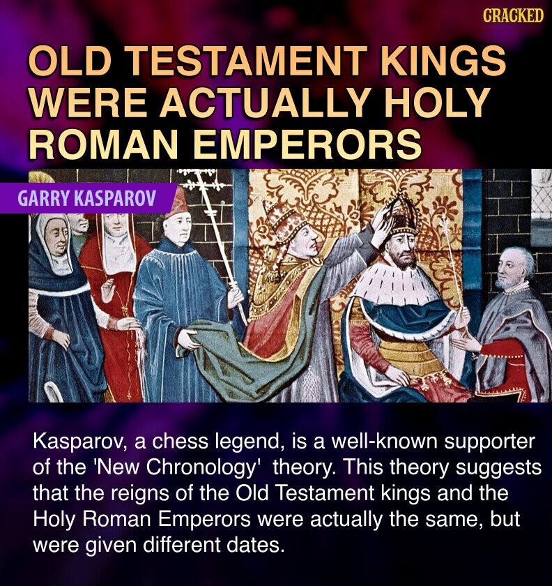 GRACKED OLD TESTAMENT KINGS WERE ACTUALLY HOLY ROMAN EMPERORS GARRY KASPAROV Kasparov, a chess legend, is a well-known supporter of the 'New Chronology' theory. This theory suggests that the reigns of the Old Testament kings and the Holy Roman Emperors were actually the same, but were given different dates.