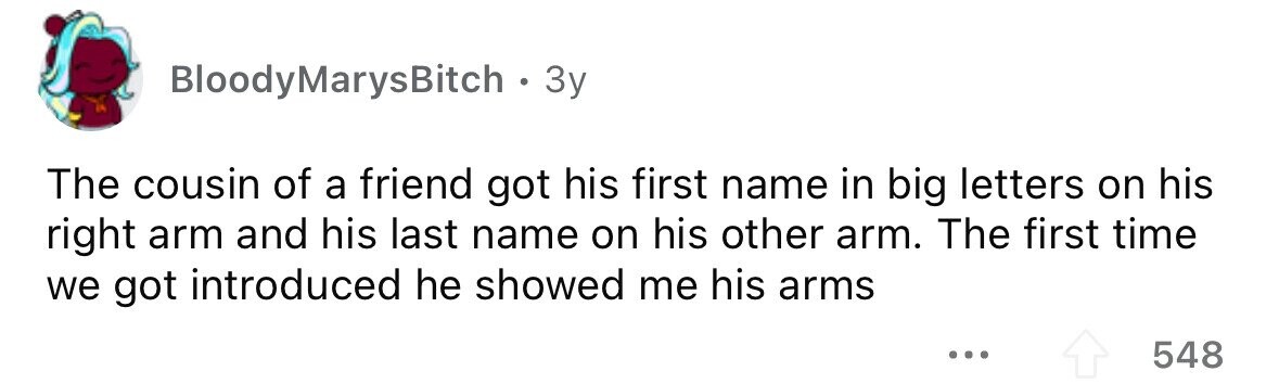 BloodyMarysBitch . . 3y The cousin of a friend got his first name in big letters on his right arm and his last name on his other arm. The first time we got introduced he showed me his arms ... 548