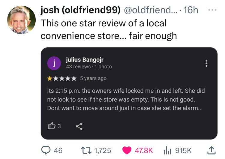 josh (oldfriend99) @oldfriend... 16h ... This one star review of a local convenience store... fair enough julius Bangojr j 43 reviews 1 photo 5 years ago Its 2:15 p.m. the owners wife locked me in and left. She did not look to see if the store was empty. This is not good. Dont want to move around just in case she set the alarm.. 3 46 1,725 47.8K 915K