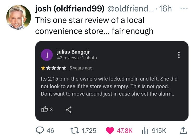 josh (oldfriend99) @oldfriend... 16h ... This one star review of a local convenience store... fair enough julius Bangojr j 43 reviews 1 photo 5 years ago Its 2:15 p.m. the owners wife locked me in and left. She did not look to see if the store was empty. This is not good. Dont want to move around just in case she set the alarm.. 3 46 1,725 47.8K 915K 