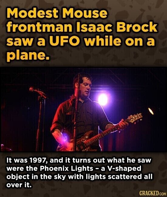 Modest Mouse frontman Isaac Brock saw a UFO while on a plane. It was 1997, and it turns out what he saw were the Phoenix Lights - a V-shaped object in the sky with lights scattered all over it. CRACKED.COM