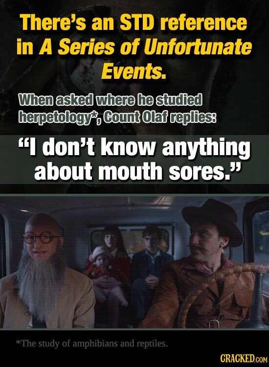 There's an STD reference in A Series of Unfortunate Events. When asked where he studied herpetology*, Count Olaf replies: I don't know anything about mouth sores. *The study of amphibians and reptiles. CRACKED.COM