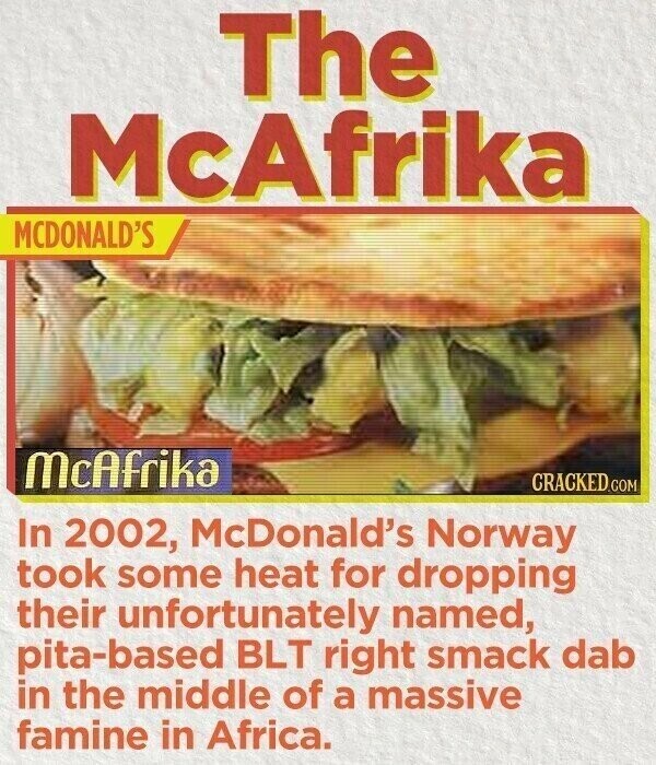 The McAfrika MCDONALD'S McAfrika CRACKED.COM In 2002, McDonald's Norway took some heat for dropping their unfortunately named, pita-based BLT right smack dab in the middle of a massive famine in Africa.