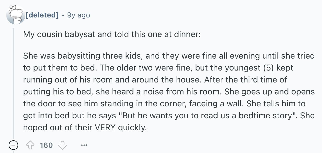 9y ago My cousin babysat and told this one at dinner: She was babysitting three kids, and they were fine all evening until she tried to put them to bed. The older two were fine, but the youngest (5) kept running out of his room and around the house. After the third time of putting his to bed, she heard a noise from his room. She goes up and opens the door to see him standing in the corner, faceing a wall. She tells him to get into bed but he says But he wants you to read us