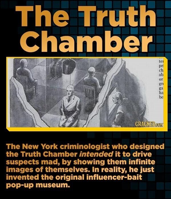 The Truth Chamber 56 9 E2 ter gr or be CRACKED.COM The New York criminologist who designed the Truth Chamber intended it to drive suspects mad, by showing them infinite images of themselves. In reality, he just invented the original influencer-bait pop-up museum.