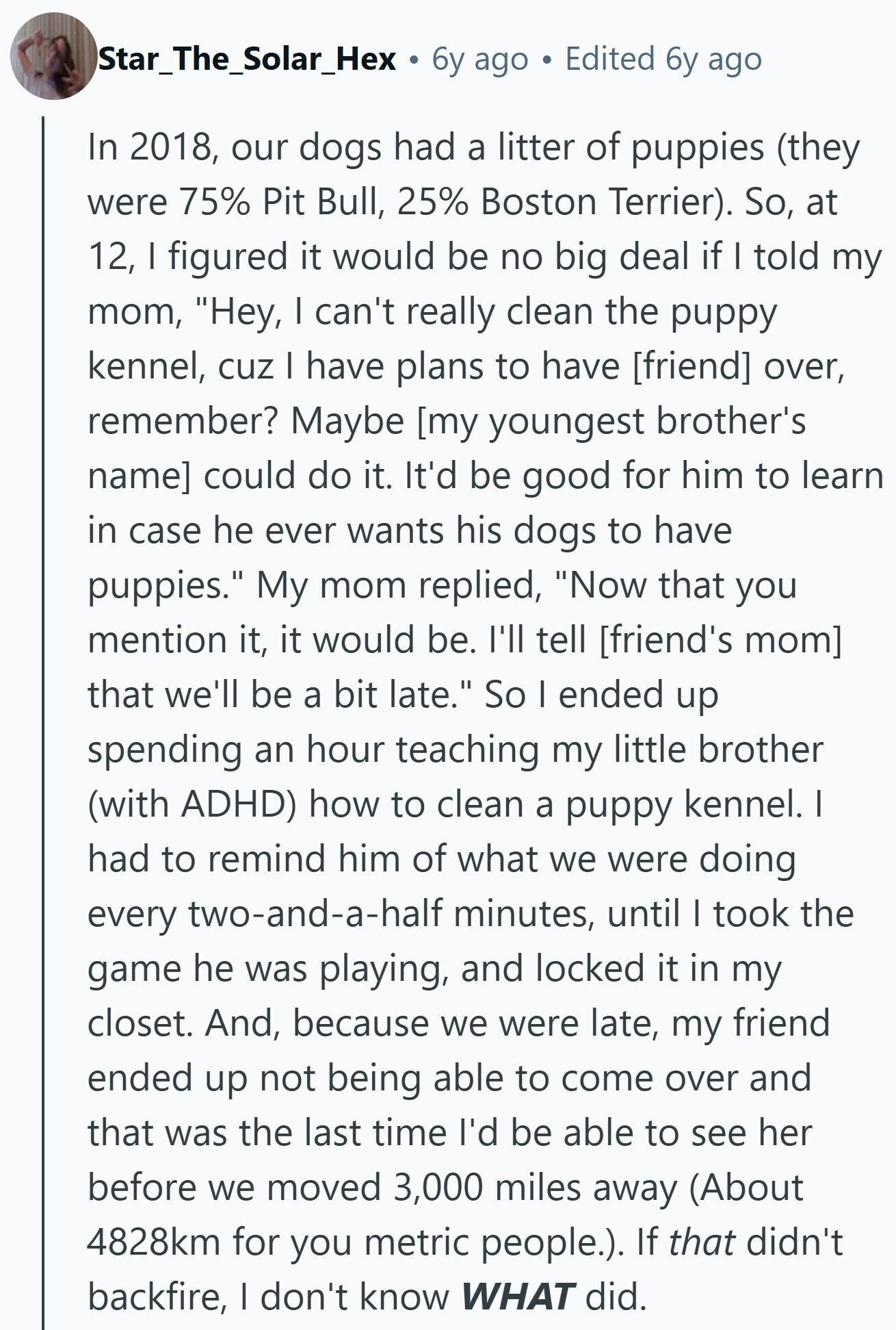 Star_The_Solar_Hex 6y ago Edited 6y ago In 2018, our dogs had a litter of puppies (they were 75% Pit Bull, 25% Boston Terrier). So, at 12, I figured it would be no big deal if I told my mom, Hey, I can't really clean the puppy kennel, cuz I have plans to have over, remember? Maybe could do it. It'd be good for him to learn in case he ever wants his dogs to have puppies. My mom replied, Now that you mention it, it would be. I'll tell that we'll be a