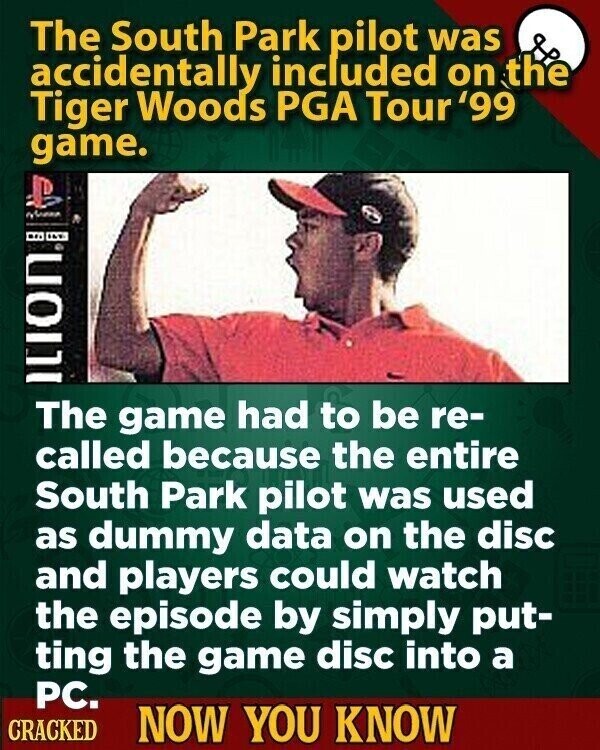 The South Park pilot was accidentally included on the Tiger Woods PGA Tour '99 game. New Ition The game had to be re- called because the entire South Park pilot was used as dummy data on the disc and players could watch the episode by simply put- ting the game disc into a PC. CRACKED NOW YOU KNOW