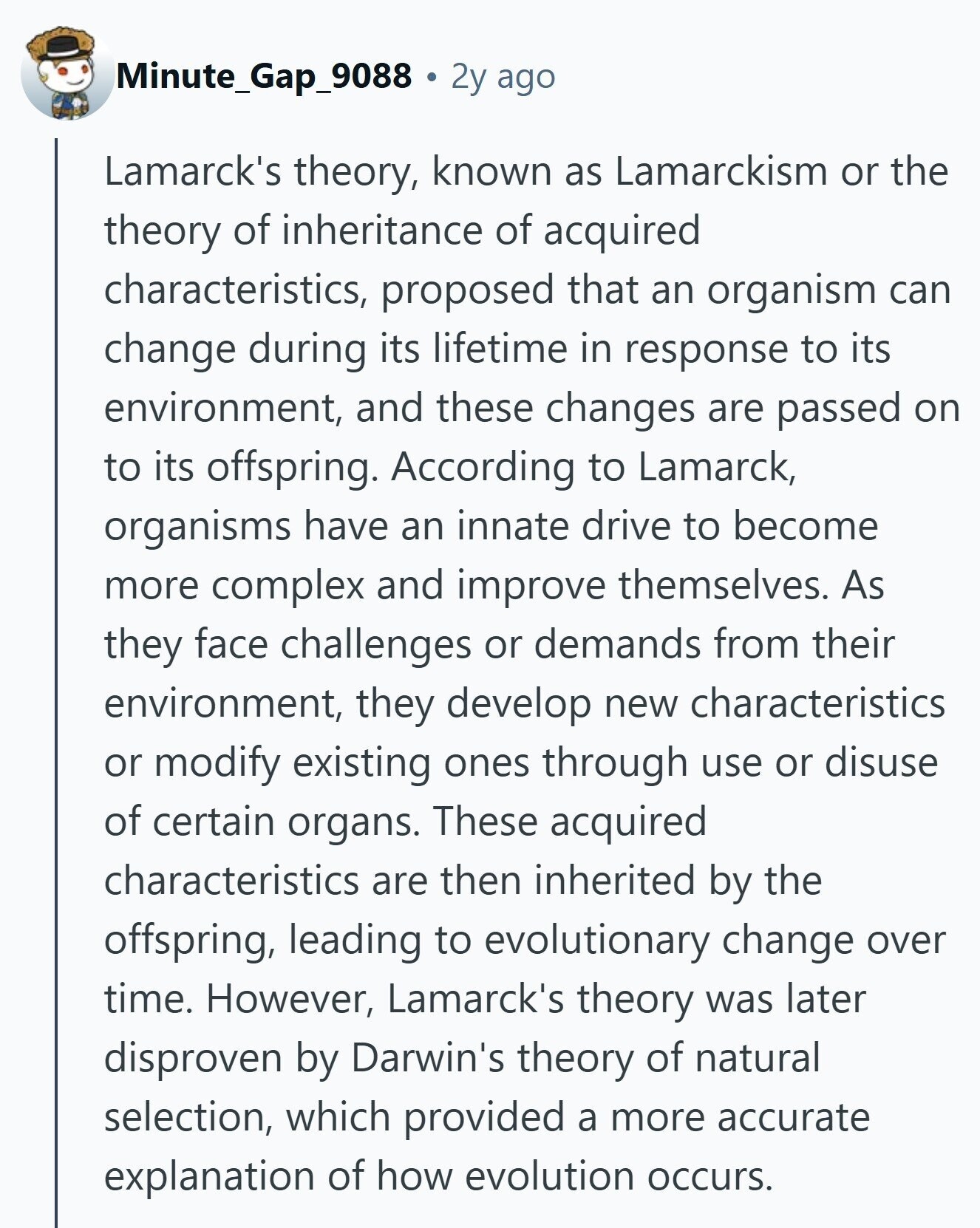 Minute_Gap_9088 2y ago Lamarck's theory, known as Lamarckism or the theory of inheritance of acquired characteristics, proposed that an organism can change during its lifetime in response to its environment, and these changes are passed on to its offspring. According to Lamarck, organisms have an innate drive to become more complex and improve themselves. As they face challenges or demands from their environment, they develop new characteristics or modify existing ones through use or disuse of certain organs. These acquired characteristics are then inherited by the offspring, leading to evolutionary change over time. However, Lamarck's theory was later disproven by 