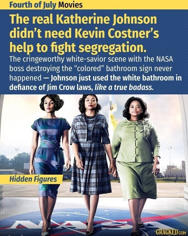 Fourth of July Movies The real Katherine Johnson didn't need Kevin Costner's help to fight segregation. The cringeworthy white-savior scene with the NASA boss destroying the colored bathroom sign never happened -Johnson just used the white bathroom in defiance of Jim Crow laws, like a true badass. Hidden Figures CRACKED.COM