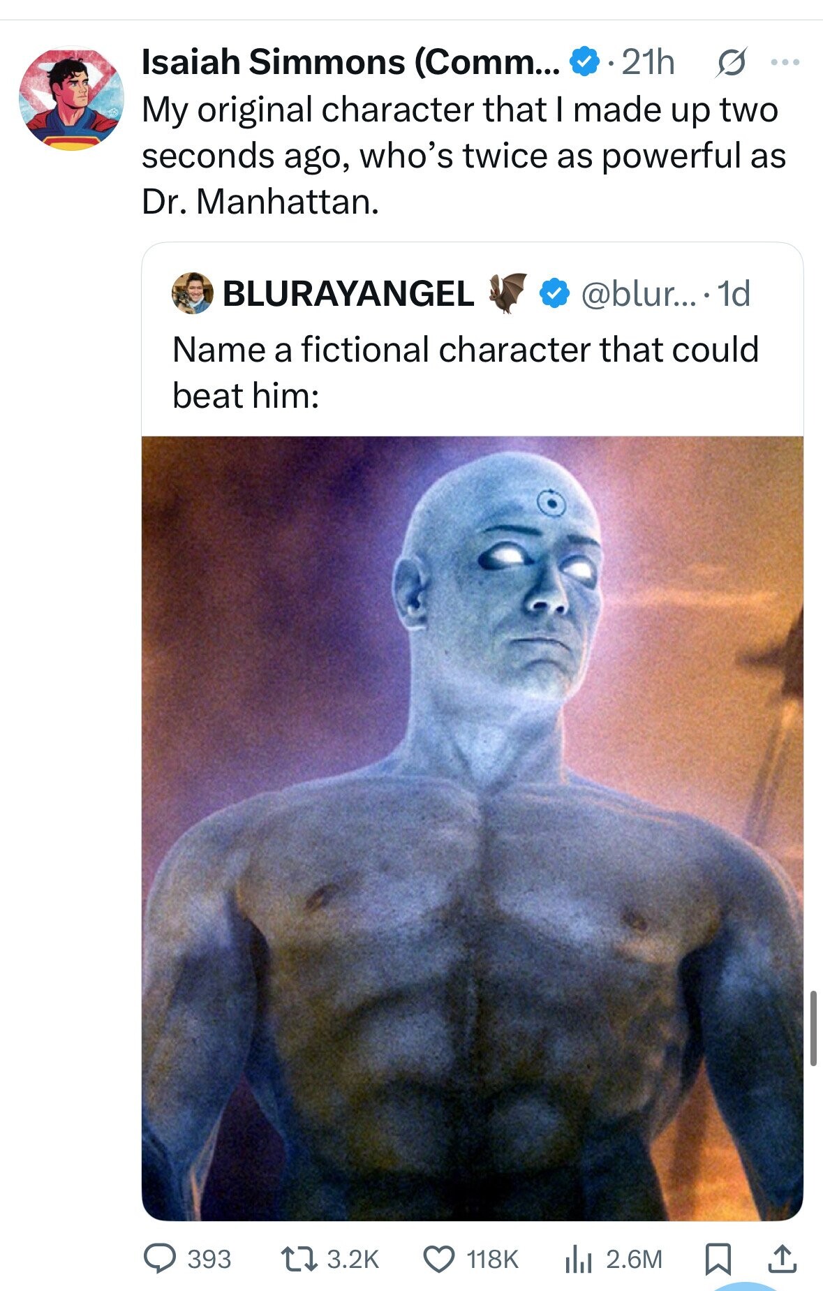 Isaiah Simmons (Comm... 21h s ... My original character that I made up two seconds ago, who's twice as powerful as Dr. Manhattan. BLURAYANGEL @blur....- 1d Name a fictional character that could beat him: 393 3.2K 118K del 2.6M