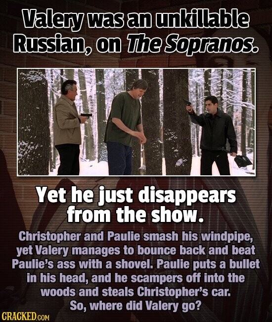 Valery was an unkillable Russian, on The Sopranos. Yet he just disappears from the show. Christopher and Paulie smash his windpipe, yet Valery manages to bounce back and beat Paulie's ass with a shovel. Paulie puts a bullet in his head, and he scampers off into the woods and steals Christopher's car. So, where did Valery go? CRACKED.COM
