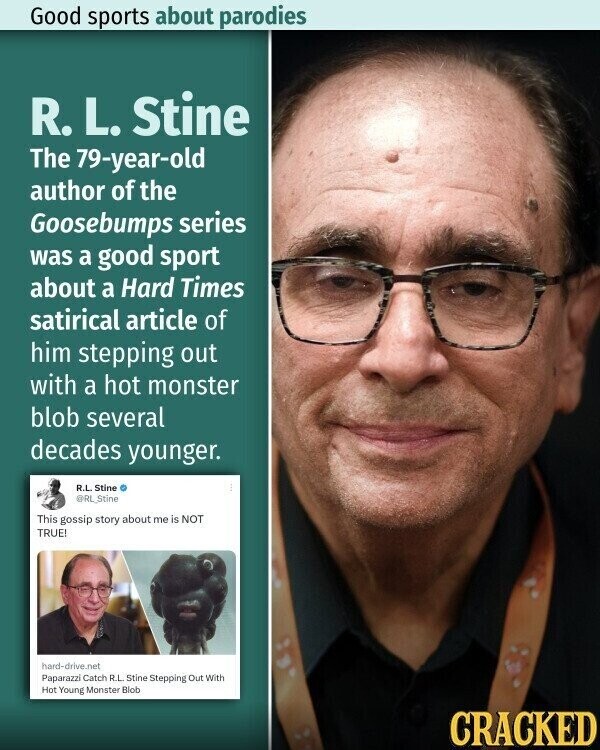 Good sports about parodies R. L. Stine The 79-year-old author of the Goosebumps series was a good sport about a Hard Times satirical article of him stepping out with a hot monster blob several decades younger. R.L. Stine @RL_Stine This gossip story about me is NOT TRUE! hard-drive.net Paparazzi Catch R.L. Stine Stepping Out With Hot Young Monster Blob CRACKED