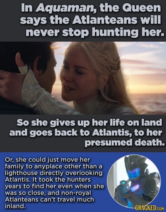 In Aquaman, the Queen says the Atlanteans will never stop hunting her. So she gives up her life on land and goes back to Atlantis, to her presumed death. Or, she could just move her family to anyplace other than a lighthouse directly overlooking Atlantis. It took the hunters years to find her even when she was so close, and non-royal Atlanteans can't travel much inland. GRACKED.COM