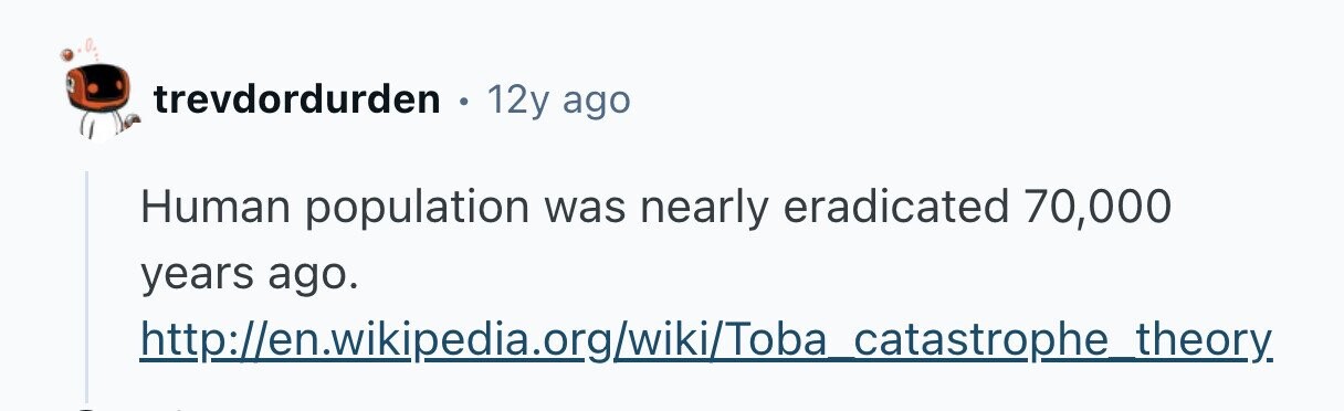 trevdordurden . 12y ago Human population was nearly eradicated 70,000 years ago. http://en.wikipedia.org/wiki/Toba catastrophe theory. 