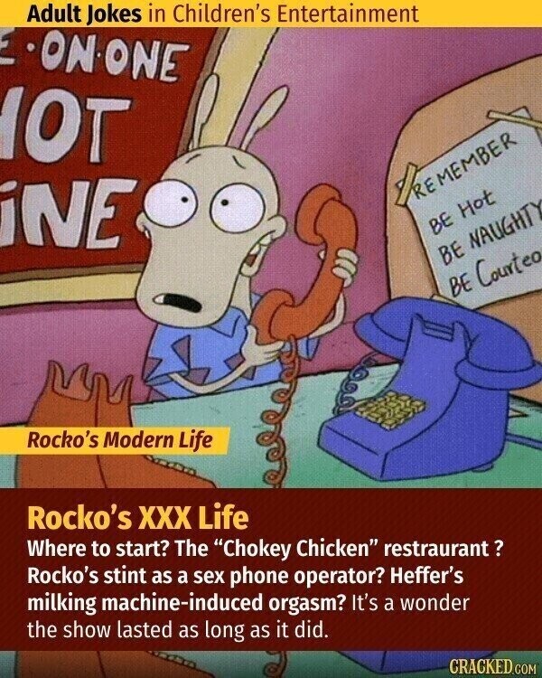 Adult Jokes in Children's Entertainment E ON ONE OT PREMEMBER iNE BE Hot BE NAUGHT BE Courteo Rocko's Modern Life Rocko's XXX Life Where to start? The Chokey Chicken restraurant? Rocko's stint as a sex phone operator? Heffer's milking machine-induced orgasm? It's a wonder the show lasted as long as it did. CRACKED.COM