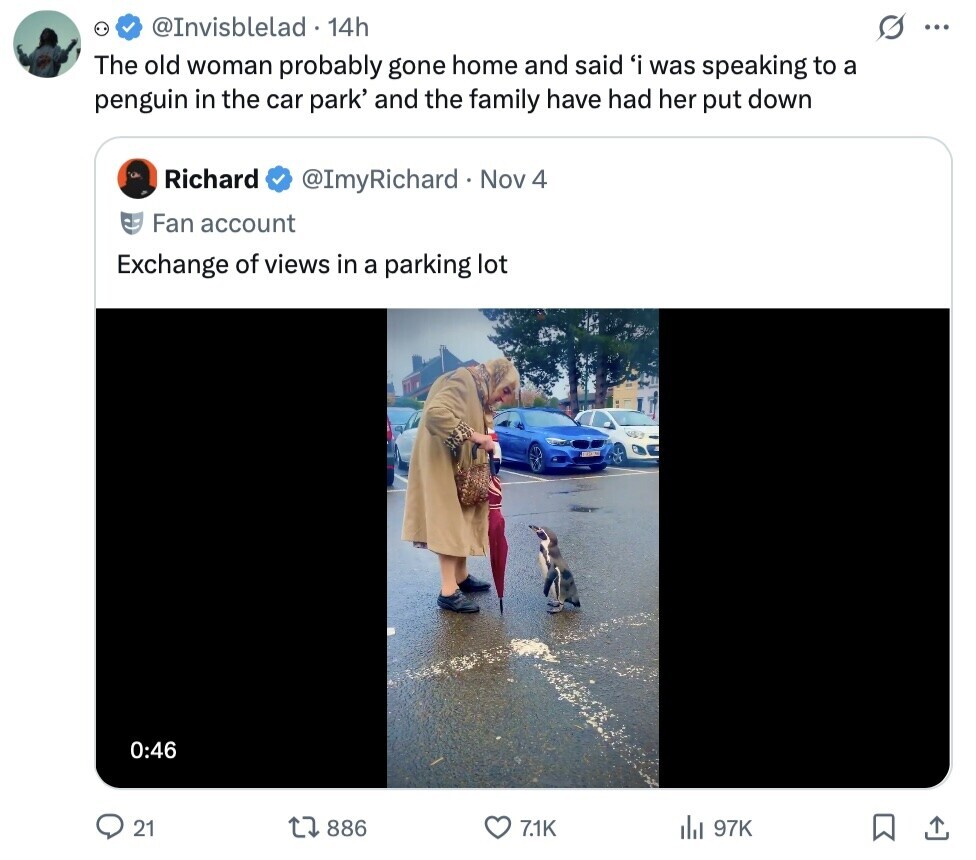 @Invisblelad 14h ... The old woman probably gone home and said 'i was speaking to a penguin in the car park' and the family have had her put down Richard @ImyRichard Nov 4 Fan account Exchange of views in a parking lot 0:46 21 886 71K del 97K