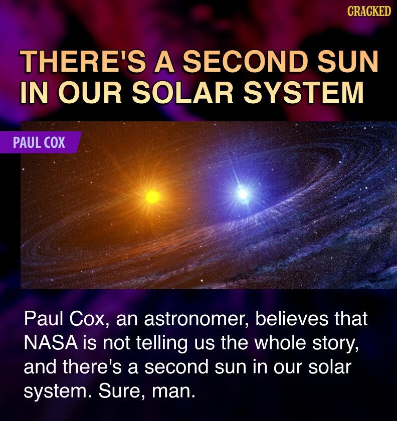 CRACKED THERE'S A SECOND SUN IN OUR SOLAR SYSTEM PAUL COX Paul Cox, an astronomer, believes that NASA is not telling us the whole story, and there's a second sun in our solar system. Sure, man.