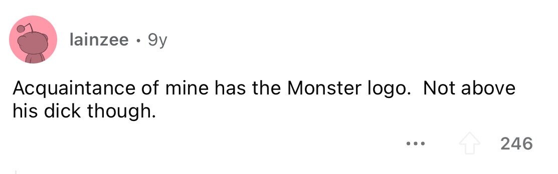 lainzee . 9y Acquaintance of mine has the Monster logo. Not above his dick though. ... 246