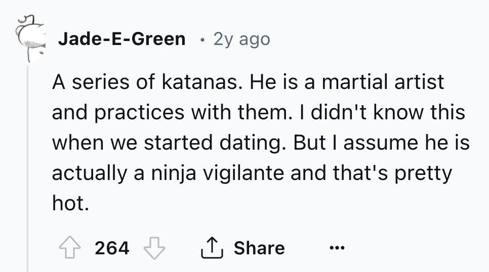 Jade-E-Green 2y ago A series of katanas. Не is a martial artist and practices with them. I didn't know this when we started dating. But I assume he is actually a ninja vigilante and that's pretty hot. 264 Share ...