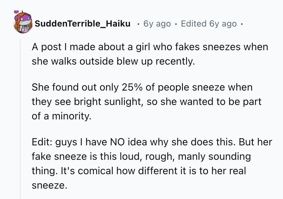 SuddenTerrible_Haiku 6y ago . Edited 6y ago . A post I made about a girl who fakes sneezes when she walks outside blew up recently. She found out only 25% of people sneeze when they see bright sunlight, so she wanted to be part of a minority. Edit: guys I have NO idea why she does this. But her fake sneeze is this loud, rough, manly sounding thing. It's comical how different it is to her real sneeze.
