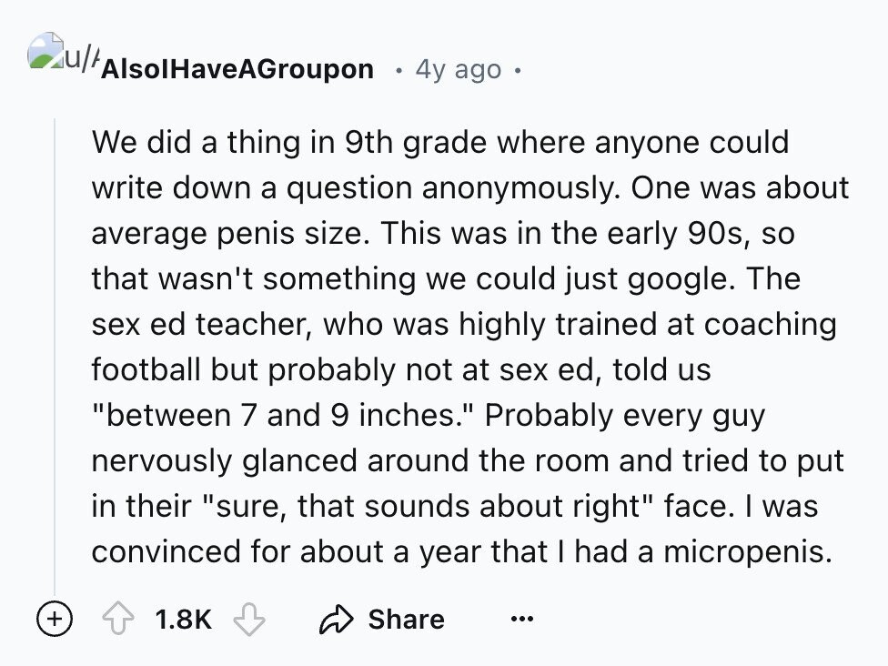 4y ago We did a thing in 9th grade where anyone could write down a question anonymously. One was about average penis size. This was in the early 90s, so that wasn't something we could just google. The sex ed teacher, who was highly trained at coaching football but probably not at sex ed, told us between 7 and 9 inches. Probably every guy nervously glanced around the room and tried to put in their sure, that sounds about right face. I was convinced for about a year that I had a micropenis. + 1.8K Share ...