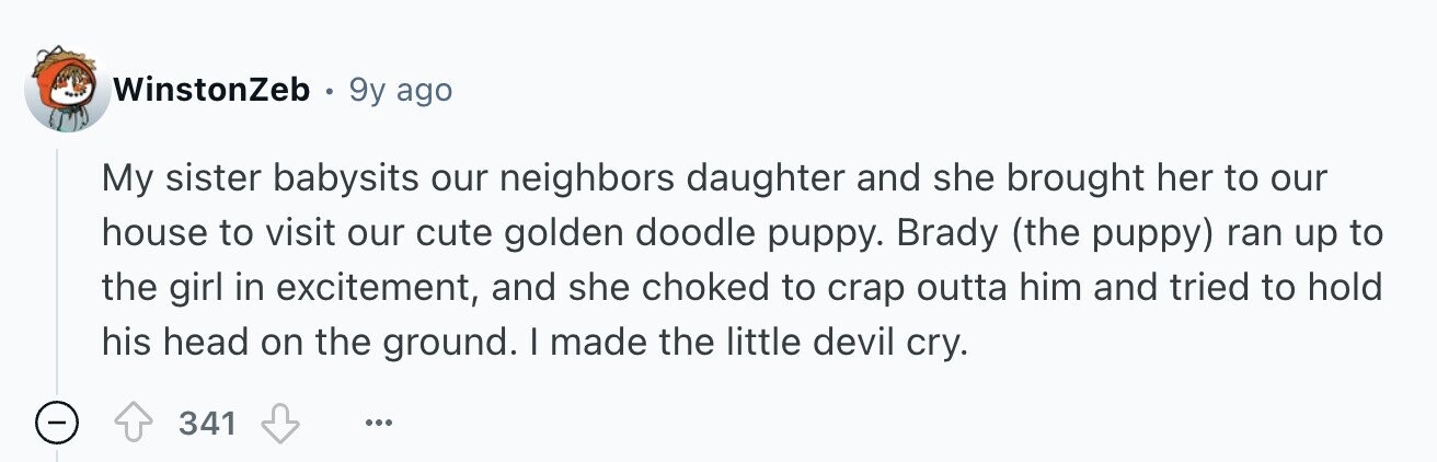 WinstonZeb 9y ago My sister babysits our neighbors daughter and she brought her to our house to visit our cute golden doodle puppy. Brady (the puppy) ran up to the girl in excitement, and she choked to crap outta him and tried to hold his head on the ground. I made the little devil cry. - 341 ...