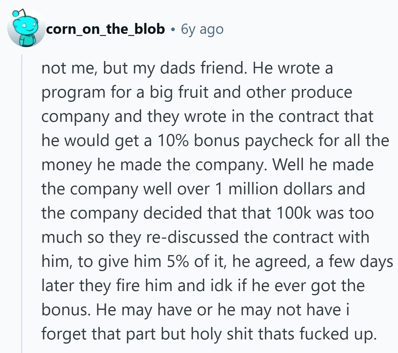 corn_on_the_blob 6y ago not me, but my dads friend. Не wrote a program for a big fruit and other produce company and they wrote in the contract that he would get a 10% bonus paycheck for all the money he made the company. Well he made the company well over 1 million dollars and the company decided that that 100k was too much so they re-discussed the contract with him, to give him 5% of it, he agreed, a few days later they fire him and idk if he ever got the bonus. Не may have or he may not