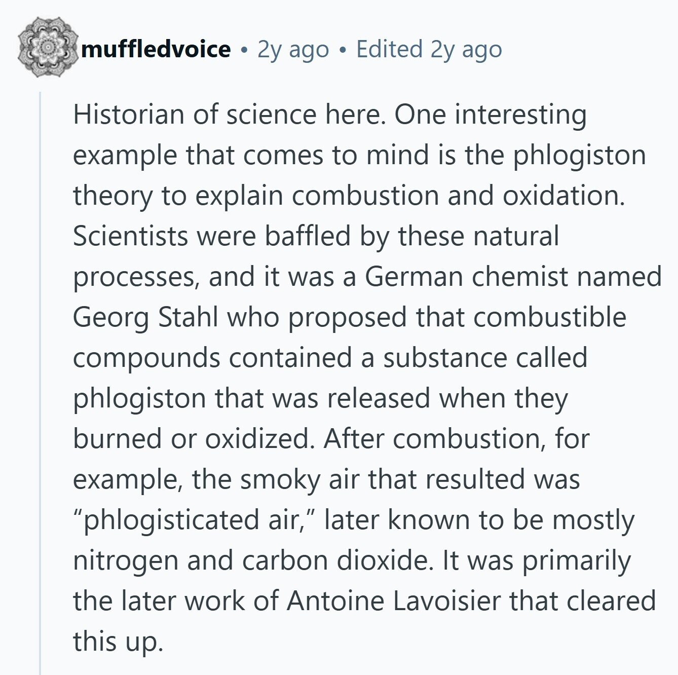muffledvoice 2y ago Edited 2y ago Historian of science here. One interesting example that comes to mind is the phlogiston theory to explain combustion and oxidation. Scientists were baffled by these natural processes, and it was a German chemist named Georg Stahl who proposed that combustible compounds contained a substance called phlogiston that was released when they burned or oxidized. After combustion, for example, the smoky air that resulted was phlogisticated air, later known to be mostly nitrogen and carbon dioxide. It was primarily the later work of Antoine Lavoisier that cleared this up. 