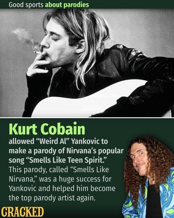 Good sports about parodies Kurt Cobain allowed Weird Al Yankovic to make a parody of Nirvana's popular song Smells Like Teen Spirit. This parody, called Smells Like Nirvana, was a huge success for Yankovic and helped him become the top parody artist again. CRACKED