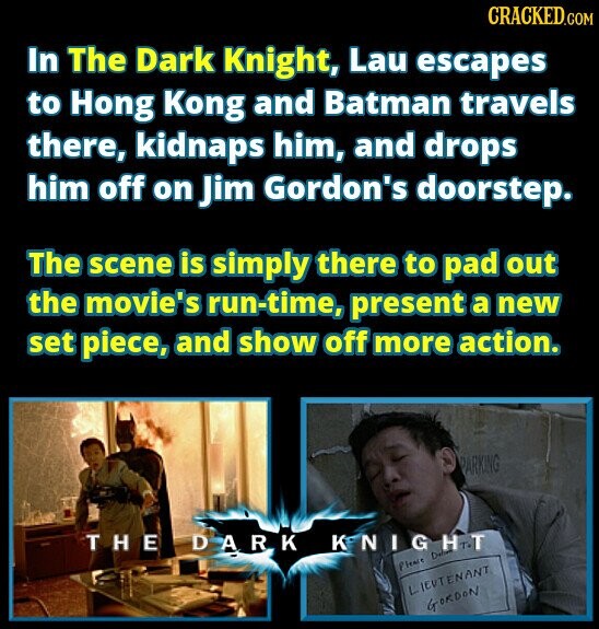 CRACKED.COM In The Dark Knight, Lau escapes to Hong Kong and Batman travels there, kidnaps him, and drops him off on Jim Gordon's doorstep. The scene is simply there to pad out the movie's run-time, present a new set piece, and show off more action. PARKING THE DARK KNIGHT D Please LIEUTENANT GORDON