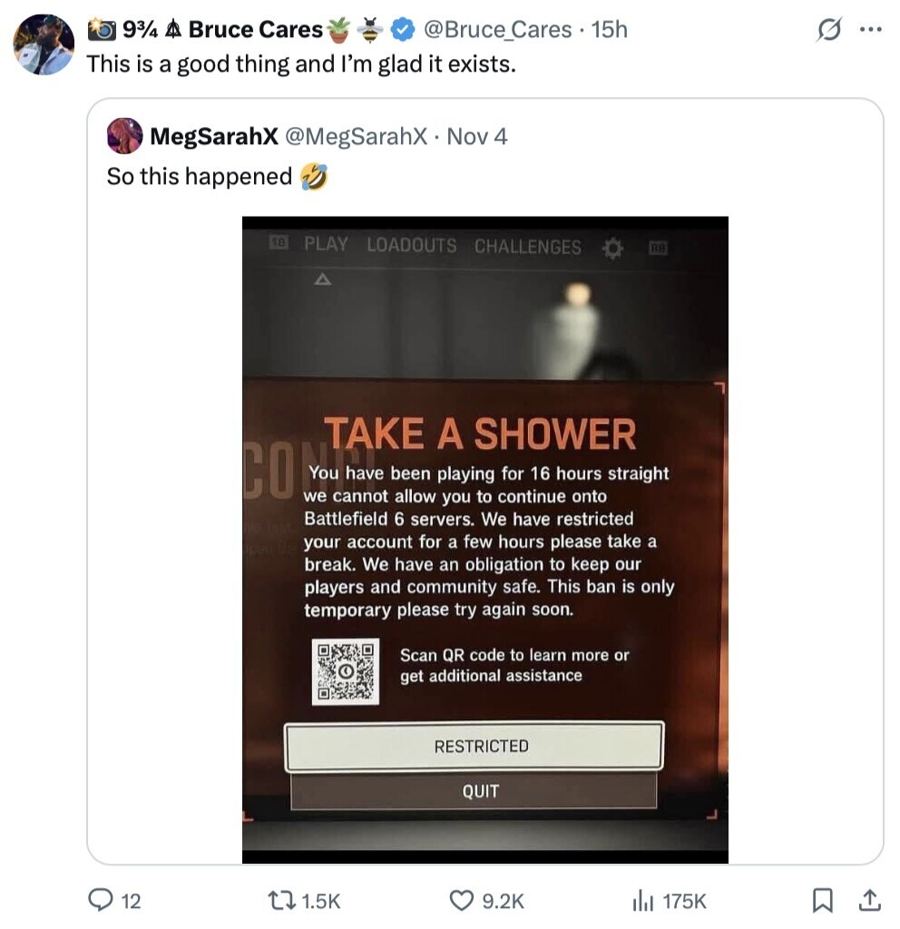 93/4 A Bruce Cares s ... @Bruce_Cares 15h This is a good thing and I'm glad it exists. MegSarahX @MegSarahX Nov 4 So this happened PLAY LOADOUTS CHALLENGES RB TAKE A SHOWER COMON been playing you for 16 hours straight we cannot allow to continue onto Battlefield 6 servers. We have restricted your account for a few hours please take a break. We have an obligation to keep our players and community safe. This ban is only temporary please try again soon. Scan QR code to learn more or get additional assistance RESTRICTED QUIT 12 1.5K 9.2K del 175K