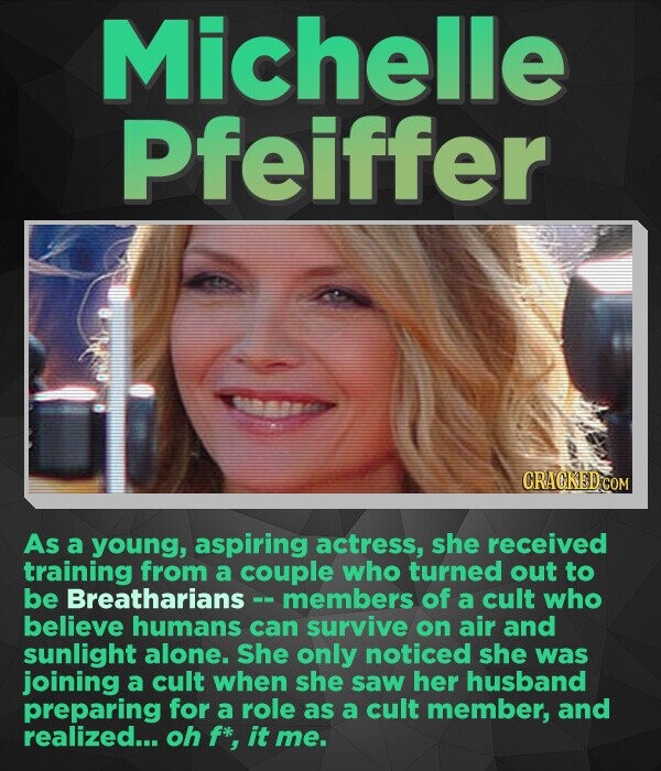 Michelle Pfeiffer CRACKED.COM As a young, aspiring actress, she received training from a couple who turned out to be Breatharians members of a cult who believe humans can survive on air and sunlight alone. She only noticed she was joining a cult when she saw her husband preparing for a role as a cult member, and realized... oh f* it me.