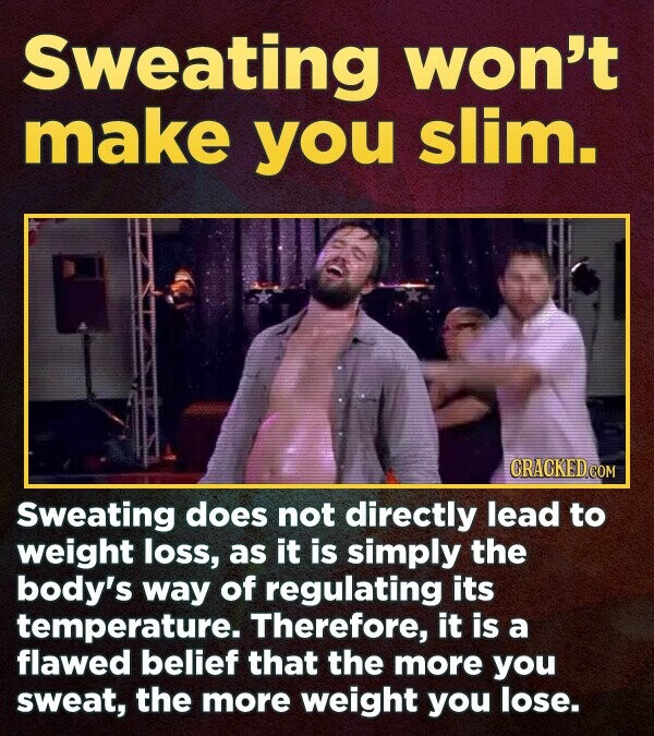 Sweating won't make you slim. CRACKED.COM Sweating does not directly lead to weight loss, as it is simply the body's way of regulating its temperature. Therefore, it is a flawed belief that the more you sweat, the more weight you lose.