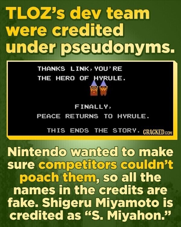 TLOZ's dev team were credited under pseudonyms. THANKS LINK, YOU' RE THE HERO OF HYRULE. FINALLY, PEACE RETURNS TO HYRULE. THIS ENDS THE STORY. CRACKED.COM Nintendo wanted to make sure competitors couldn't poach them, so all the names in the credits are fake. Shigeru Miyamoto is credited as S. Miyahon.