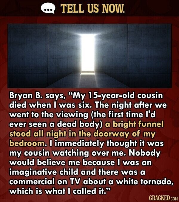 ... TELL US NOW. Bryan В. says, My 15-year-old cousin died when I was six. The night after we went to the viewing (the first time I'd ever seen a dead body) a bright funnel stood all night in the doorway of my bedroom. I immediately thought it was my cousin watching over me. Nobody would believe me because I was an imaginative child and there was a commercial on TV about a white tornado, which is what I called it. CRACKED.COM