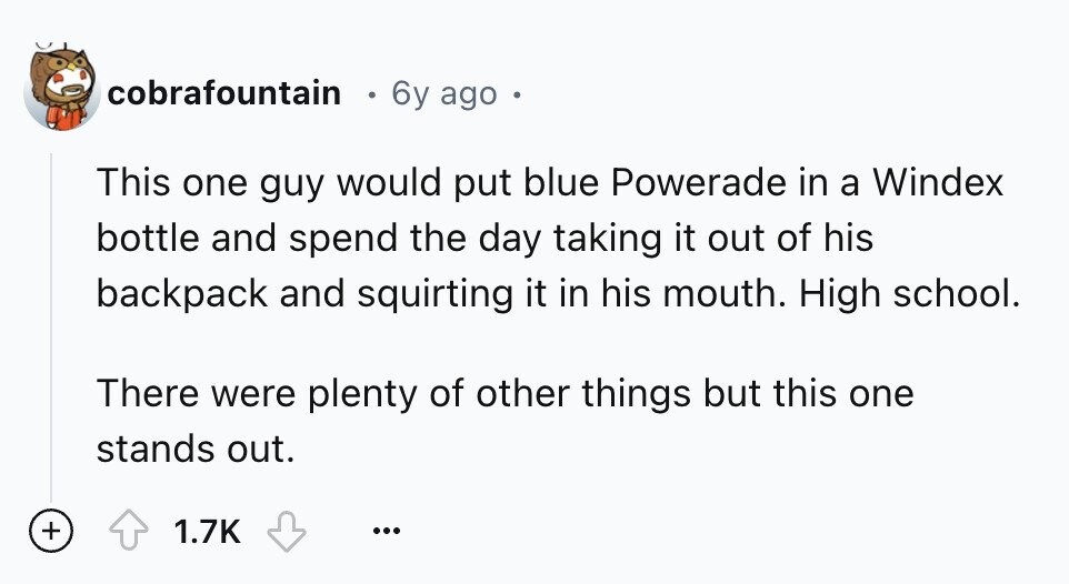 cobrafountain 6y ago This one guy would put blue Powerade in a Windex bottle and spend the day taking it out of his backpack and squirting it in his mouth. High school. There were plenty of other things but this one stands out. + 1.7K ...