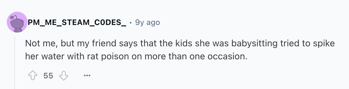 PM_ME_STEAM_CODES_ 9y ago Not me, but my friend says that the kids she was babysitting tried to spike her water with rat poison on more than one occasion. 55 ...