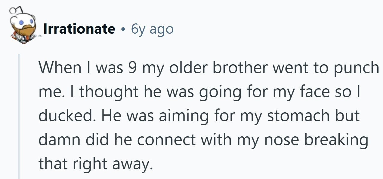 Irrationate 6y ago When I was 9 my older brother went to punch me. I thought he was going for my face so | ducked. Не was aiming for my stomach but damn did he connect with my nose breaking that right away.