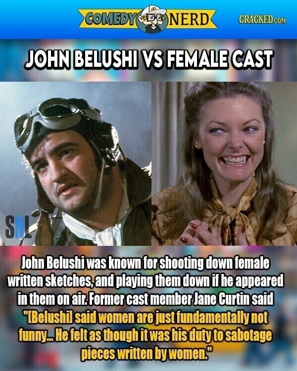 COMEDY NERD GRACKED.COM JOHN BELUSHI VS FEMALE CAST SML John Belushi was known for shooting down female written sketches, and playing them down if he appeared in them on air. Former cast member Jane Curtin said IBelushil said women are just fundamentally not funny... Не felt as though it was his duty to sabotage pieces written by women.