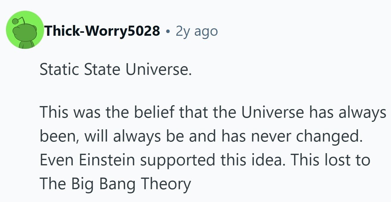 Thick-Worry5028 . 2y ago Static State Universe. This was the belief that the Universe has always been, will always be and has never changed. Even Einstein supported this idea. This lost to The Big Bang Theory 