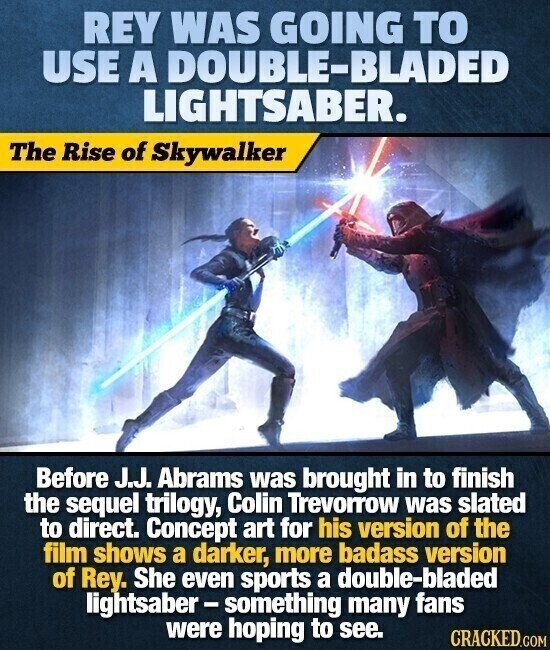 REY WAS GOING TO USE A DOUBLE-BLADED LIGHTSABER. The Rise of Skywalker Before J.J. Abrams was brought in to finish the sequel trilogy, Colin Trevorrow was slated to direct. Concept art for his version of the film shows a darker, more badass version of Rey. She even sports a double-bladed lightsaber-something many fans were hoping to see. CRACKED.COM