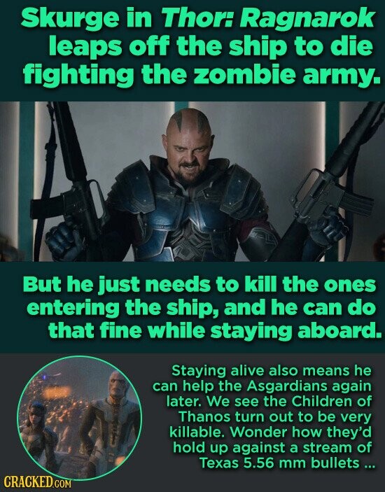 Skurge in Thor: Ragnarok leaps off the ship to die fighting the zombie army. But he just needs to kill the ones entering the ship, and he can do that fine while staying aboard. Staying alive also means he can help the Asgardians again later. We see the Children of Thanos turn out to be very killable. Wonder how they'd hold up against a stream of Texas 5.56 mm bullets... CRACKED.COM
