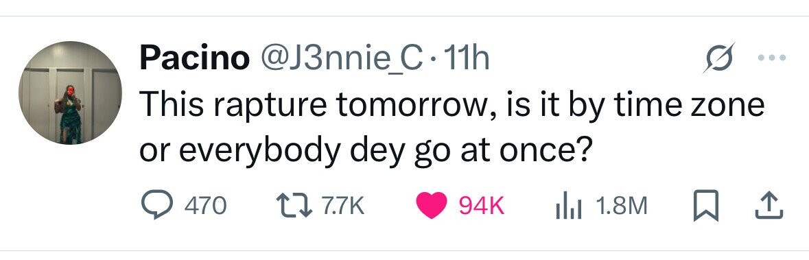 Pacino @J3nnie_C 11h This rapture tomorrow, is it by time zone or everybody dey go at once? 470 7.7K 94K 1.8M 
