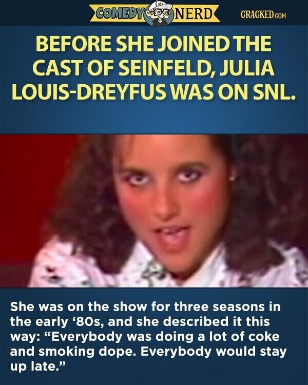 COMEDY NERD CRACKED.COM BEFORE SHE JOINED THE CAST OF SEINFELD, JULIA LOUIS-DREYFUS WAS ON SNL. She was on the show for three seasons in the early '80s, and she described it this way: Everybody was doing a lot of coke and smoking dope. Everybody would stay up late.
