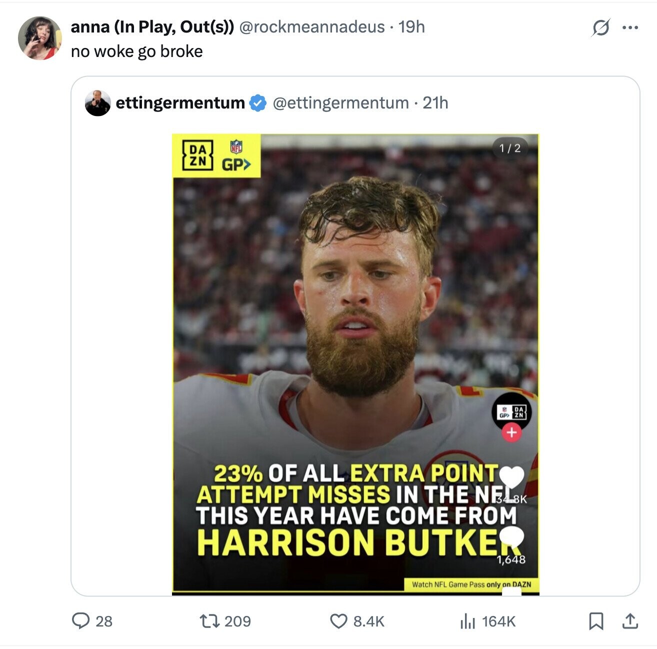 anna (In Play, Out(s)) @rockmeannadeus.19h G ... no woke go broke ettingermentum @ettingermentum - 21h 1 / 2 DA ZN GP> VC DA ZN GP> + 23% OF ALL EXTRA POINT ATTEMPT MISSES IN THE NELSK THIS YEAR HAVE COME FROM HARRISON BUTKE 1,648 Watch NFL Game Pass only on DAZN 28 209 8.4K 164K 