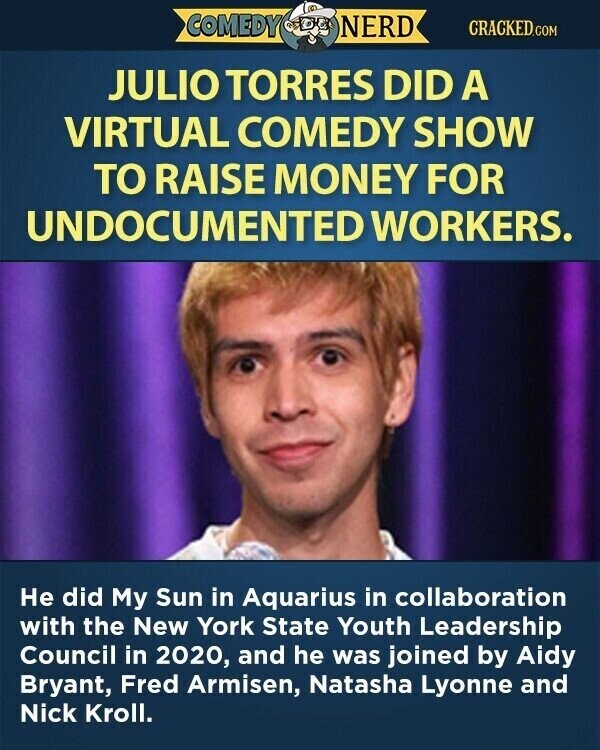 COMEDY NERD CRACKED.COM JULIO TORRES DID A VIRTUAL COMEDY SHOW TO RAISE MONEY FOR UNDOCUMENTED WORKERS. Не did My Sun in Aquarius in collaboration with the New York State Youth Leadership Council in 2020, and he was joined by Aidy Bryant, Fred Armisen, Natasha Lyonne and Nick Kroll.